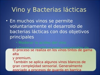 Vino y Bacterias lácticas
• En muchos vinos se permite
voluntariamente el desarrollo de
bacterias lácticas con dos objetivos
principales
• Moderar la acidez del vino
• Generar modificaciones sensoriales de
interés
El proceso se realiza en los vinos tintos de gama
alta
y premium.
También se aplica algunos vinos blancos de
gran complejidad sensorial. Generalmente
asociado a procesos de guarda en barrica
 