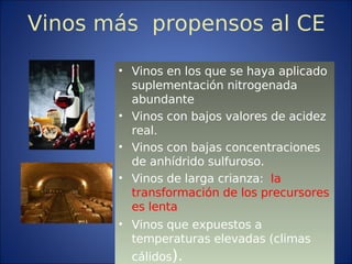Vinos más propensos al CE
• Vinos en los que se haya aplicado
suplementación nitrogenada
abundante
• Vinos con bajos valores de acidez
real.
• Vinos con bajas concentraciones
de anhídrido sulfuroso.
• Vinos de larga crianza: la
transformación de los precursores
es lenta
• Vinos que expuestos a
temperaturas elevadas (climas
cálidos).
 