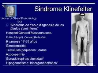 Sindrome Klinefelter “ Sindrome de Yeo o disgenesia de los túbulos seminíferos” Hospital General Massachusets. Fuller Albright. Conrad Reifestein   9 varones 17-38 años Ginecomastia Testículos pequeños 1 , duros Azoospermia Gonadotropinas elevadas 2 Hipogonadismo 1  hipergonadotrófico 2 Journal of Clinical Endocrinology   1942 