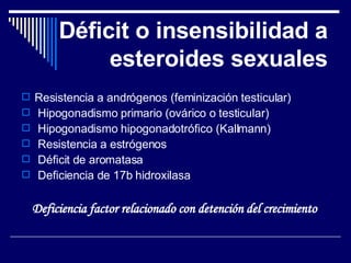 Déficit o insensibilidad a esteroides sexuales Resistencia a andrógenos (feminización testicular) Hipogonadismo primario (ovárico o testicular) Hipogonadismo hipogonadotrófico (Kallmann) Resistencia a estrógenos Déficit de aromatasa Deficiencia de 17b hidroxilasa Deficiencia factor relacionado con detención del crecimiento  