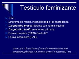 Testículo feminizante 1953 Sindrome de Morris, insensibilidad a los andrógenos. Diagnóstico precoz  lactante con hernia inguinal Diagnóstico tardío  amenorrea primaria Forma completa (CAIS) Grado 6/7 Forma incompleta (PAIS) Morris JM. The Syndrome of testicular feminization in male pseudohermaphrodites. Am J Obstet Gynecol 1953;65:1192- 211 