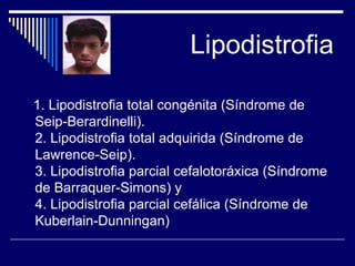Lipodistrofia 1. Lipodistrofia total congénita (Síndrome de Seip-Berardinelli). 2. Lipodistrofia total adquirida (Síndrome de Lawrence-Seip). 3. Lipodistrofia parcial cefalotoráxica (Síndrome de Barraquer-Simons) y 4. Lipodistrofia parcial cefálica (Síndrome de Kuberlain-Dunningan)  
