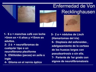Enfermedad de Von Recklinghausen 1-  6 o + manchas café con leche >5mm en < 6 años y >15mm en adultos. 2-  2 ó  + neurofibromas de cualquier tipo o un neurofibroma plexiforme 3-  Eféliloides (pecas) en axila o ingle 4-  Glioma en el nervio óptico 5-  2 o + nódulos de Lisch (Hamartomas del iris) 6-  Displasia del esfenoides , adelgazamiento de la corteza de los huesos largos con pseudoartrosis o sin ella. 7-  Pariente de 1er grado con signos de neurofibromatosis 