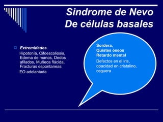 Sindrome de Nevo De células basales Extremidades Hipotonía, Cifoescoliosis, Edema de manos, Dedos afilados, Muñeca flácida, Fracturas espontaneas EO adelantada Sordera,  Quistes óseos Retardo mental Defectos en el iris, opacidad en cristalino, ceguera 
