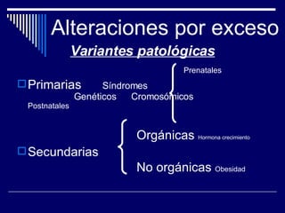 Alteraciones por exceso Variantes patológicas Prenatales Primarias  Síndromes  Genéticos  Cromosómicos  Postnatales Orgánicas  Hormona crecimiento Secundarias No orgánicas  Obesidad 