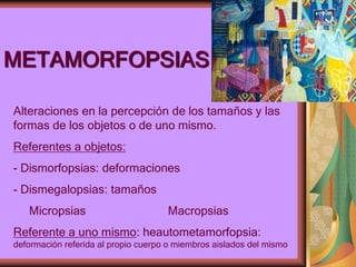 METAMORFOPSIAS
Alteraciones en la percepción de los tamaños y las
formas de los objetos o de uno mismo.
Referentes a objetos:
- Dismorfopsias: deformaciones
- Dismegalopsias: tamaños
Micropsias Macropsias
Referente a uno mismo: heautometamorfopsia:
deformación referida al propio cuerpo o miembros aislados del mismo
 