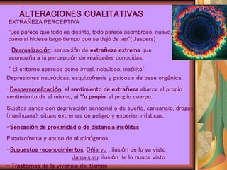 ALTERACIONES CUALITATIVAS
EXTRAÑEZA PERCEPTIVA
“Les parece que todo es distinto, todo parece asombroso, nuevo,
como si hiciese largo tiempo que se dejó de ver”( Jaspers)
-Desrealización: sensación de extrañeza extrema que
acompaña a la percepción de realidades conocidas.
“ El entorno aparece como irreal, nebuloso, insólito”
Depresiones neuróticas, esquizofrenia y psicosis de base orgánica.
-Despersonalización: el sentimiento de extrañeza abarca al propio
sentimiento de sí mismo, al Yo propio, al propio cuerpo.
Sujetos sanos con deprivación sensorial o de sueño, cansancio, drogas
(marihuana), situac extremas de peligro y experien místicas.
-Sensación de proximidad o de distancia insólitas
Esquizofrenia y abuso de alucinógenos
-Supuestos reconocimientos: Déja vu : ilusión de lo ya visto
Jamais vu: ilusión de lo nunca visto
- Trastornos de la vivencia del tiempo
 