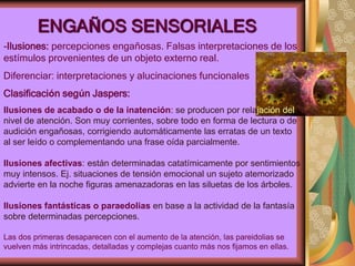 ENGAÑOS SENSORIALES
-Ilusiones: percepciones engañosas. Falsas interpretaciones de los
estímulos provenientes de un objeto externo real.
Diferenciar: interpretaciones y alucinaciones funcionales
Clasificación según Jaspers:
Ilusiones de acabado o de la inatención: se producen por relajación del
nivel de atención. Son muy corrientes, sobre todo en forma de lectura o de
audición engañosas, corrigiendo automáticamente las erratas de un texto
al ser leído o complementando una frase oída parcialmente.
Ilusiones afectivas: están determinadas catatímicamente por sentimientos
muy intensos. Ej. situaciones de tensión emocional un sujeto atemorizado
advierte en la noche figuras amenazadoras en las siluetas de los árboles.
Ilusiones fantásticas o paraedolias en base a la actividad de la fantasía
sobre determinadas percepciones.
Las dos primeras desaparecen con el aumento de la atención, las pareidolias se
vuelven más intrincadas, detalladas y complejas cuanto más nos fijamos en ellas.
 