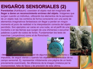ENGAÑOS SENSORIALES (2)
Pareidolias (Kahlbaum): coexisten el objeto real del imaginado sin
llegar a darse un reconocimiento erróneo del objeto. Imágenes que
surgen cuando un individuo, utilizando los elementos de la percepción
de un objeto real, los combina de forma consciente con una serie de
elementos imaginativos fantasiosos sin llegar a perder en ningún
momento el juicio de realidad ni la interpretación correcta del objeto
percibido. Son ejemplos ver caras en una nube, en el perfil de una
montaña o en las llamas que surgen de una chimenea o escuchar
palabras a partir de ruidos de fondo. Fundamentan los tests de
manchas ( proyectivos) como el de Rorschach.
- Imágenes eidéticas: propiedad de algunos sujetos, voluntaria o
impuesta, de seguir viendo u oyendo los objetos desaparecidos de su
campo sensorial. Ej. representar nítidamente una página de un texto
previamente examinado. Se diferencia de la imagen mnésica por la
incorporeidad, falta de fijeza y de precisión de esta última.
 