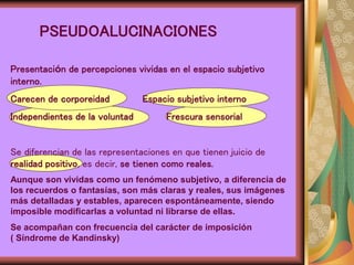 PSEUDOALUCINACIONES
Presentación de percepciones vividas en el espacio subjetivo
interno.
Carecen de corporeidad Espacio subjetivo interno
Independientes de la voluntad Frescura sensorial
Se diferencian de las representaciones en que tienen juicio de
realidad positivo, es decir, se tienen como reales.
Aunque son vividas como un fenómeno subjetivo, a diferencia de
los recuerdos o fantasías, son más claras y reales, sus imágenes
más detalladas y estables, aparecen espontáneamente, siendo
imposible modificarlas a voluntad ni librarse de ellas.
Se acompañan con frecuencia del carácter de imposición
( Síndrome de Kandinsky)
 