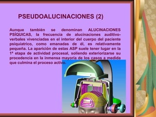 Aunque también se denominan ALUCINACIONES
PSÍQUICAS, la frecuencia de alucinaciones auditivo-
verbales vivenciadas en el interior del cuerpo del paciente
psiquíatrico, como emanadas de él, es relativamente
pequeña. La aparición de estas ASP suele tener lugar en la
1ª etapa de actividad procesal, soliendo exteriorizarse su
procedencia en la inmensa mayoría de los casos a medida
que culmina el proceso activo.
PSEUDOALUCINACIONES (2)
 