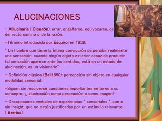 ALUCINACIONES
- Alllucinaris ( Cicerón): errar, engañarse, equivocarse, desviarse
del recto camino o de la razón.
-Término introducido por Esquirol en 1838:
“ Un hombre que tiene la íntima convicción de percibir realmente
una sensación, cuando ningún objeto exterior capaz de producir
tal sensación aparece ante los sentidos, está en un estado de
alucinación, es un visionario”
- Definición clásica (Ball1890): percepción sin objeto en cualquier
modalidad sensorial.
-Siguen sin resolverse cuestiones importantes en torno a su
concepto: ¿ alucinación como percepción o como imagen?
- Descripciones verbales de experiencias “ sensoriales “ ,con o
sin insight, que no están justificadas por un estímulo relevante
( Berrios).
 