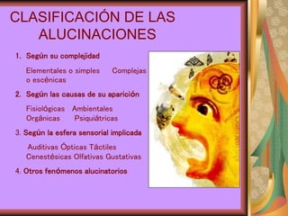 CLASIFICACIÓN DE LAS
ALUCINACIONES
1. Según su complejidad
Elementales o simples Complejas
o escénicas
2. Según las causas de su aparición
Fisiológicas Ambientales
Orgánicas Psiquiátricas
3. Según la esfera sensorial implicada
Auditivas Ópticas Táctiles
Cenestésicas Olfativas Gustativas
4. Otros fenómenos alucinatorios
 