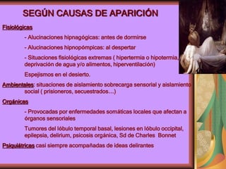 SEGÚN CAUSAS DE APARICIÓN
Fisiológicas
- Alucinaciones hipnagógicas: antes de dormirse
- Alucinaciones hipnopómpicas: al despertar
- Situaciones fisiológicas extremas ( hipertermia o hipotermia,
deprivación de agua y/o alimentos, hiperventilación)
Espejismos en el desierto.
Ambientales: situaciones de aislamiento sobrecarga sensorial y aislamiento
social ( prisioneros, secuestrados…)
Orgánicas
- Provocadas por enfermedades somáticas locales que afectan a
órganos sensoriales
Tumores del lóbulo temporal basal, lesiones en lóbulo occipital,
epilepsia, delirium, psicosis orgánica, Sd de Charles Bonnet
Psiquiátricas casi siempre acompañadas de ideas delirantes
 