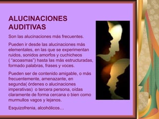 ALUCINACIONES
AUDITIVAS
Son las alucinaciones más frecuentes.
Pueden ir desde las alucinaciones más
elementales, en las que se experimentan
ruidos, sonidos amorfos y cuchicheos
( “acoasmas”) hasta las más estructuradas,
formado palabras, frases y voces.
Pueden ser de contenido amigable, o más
frecuentemente, amenazante, en
segunda( órdenes o alucinaciones
imperativas) o tercera persona, oídas
claramente de forma cercana o bien como
murmullos vagos y lejanos.
Esquizofrenia, alcohólicos…
 