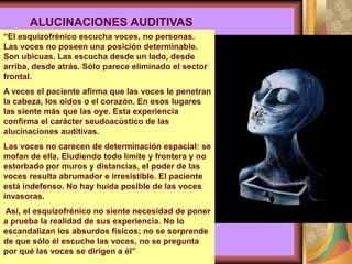 “El esquizofrénico escucha voces, no personas.
Las voces no poseen una posición determinable.
Son ubicuas. Las escucha desde un lado, desde
arriba, desde atrás. Sólo parece eliminado el sector
frontal.
A veces el paciente afirma que las voces le penetran
la cabeza, los oídos o el corazón. En esos lugares
las siente más que las oye. Esta experiencia
confirma el carácter seudoacústico de las
alucinaciones auditivas.
Las voces no carecen de determinación espacial: se
mofan de ella. Eludiendo todo límite y frontera y no
estorbado por muros y distancias, el poder de las
voces resulta abrumador e irresistible. El paciente
está indefenso. No hay huida posible de las voces
invasoras.
Así, el esquizofrénico no siente necesidad de poner
a prueba la realidad de sus experiencia. No lo
escandalizan los absurdos físicos; no se sorprende
de que sólo él escuche las voces, no se pregunta
por qué las voces se dirigen a él”
ALUCINACIONES AUDITIVAS
 