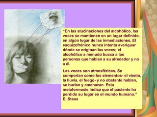 “En las alucinaciones del alcohólico, las
voces se mantienen en un lugar definido,
en algún lugar de las inmediaciones. El
esquizofrénico nunca intenta averiguar
dónde se originan las voces; el
alcohólico a menudo busca a las
personas que hablan a su alrededor y no
a él.
Las voces son atmosféricas. Se
comportan como los elementos- el viento,
la lluvia, el fuego- y no obstante hablan,
se burlan y amenazan. Esta
metaformosis indica que el paciente ha
perdido su lugar en el mundo humano.”
E. Staus
 