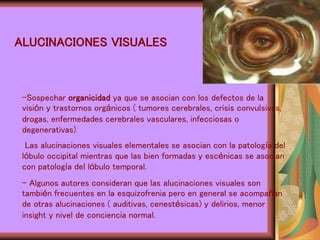 ALUCINACIONES VISUALES
-Sospechar organicidad ya que se asocian con los defectos de la
visión y trastornos orgánicos ( tumores cerebrales, crisis convulsivas,
drogas, enfermedades cerebrales vasculares, infecciosas o
degenerativas)
Las alucinaciones visuales elementales se asocian con la patología del
lóbulo occipital mientras que las bien formadas y escénicas se asocian
con patología del lóbulo temporal.
- Algunos autores consideran que las alucinaciones visuales son
también frecuentes en la esquizofrenia pero en general se acompañan
de otras alucinaciones ( auditivas, cenestésicas) y delirios, menor
insight y nivel de conciencia normal.
 