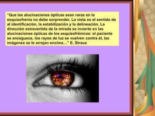 “Que las alucinaciones ópticas sean raras en la
esquizofrenia no debe sorprender. La vista es el sentido de
al identificación, la estabilización y la delineación. La
dirección extrovertida de la mirada se invierte en las
alucinaciones ópticas de los esquizofrénicos: el paciente
se enceguece, los rayos de luz se vuelven contra él, las
imágenes se le arrojan encima…” E. Straus
 