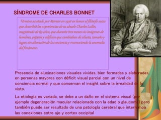 SÍNDROME DE CHARLES BONNET
Presencia de alucinaciones visuales vividas, bien formadas y elaboradas,
en personas mayores con déficit visual parcial con un nivel de
conciencia normal y que conservan el insight sobre la irrealidad de lo
visto.
La etiología es variada, se debe a un daño en el sistema visual (por
ejemplo degeneración macular relacionada con la edad o glaucoma) pero
también puede ser resultado de una patología cerebral que interrumpa
las conexiones entre ojo y cortex occipital
TérminoacuñadoporMorsieren1936enhonoralfilósofosuizo
quedescribiólasexperienciasdesuabueloCharlesLullin,
magistradode89años,quedurantetresmesesvioimágenesde
hombres,pájarosy edificiosquecambiabandesilueta,tamañoy
lugar,sinalteracióndelaconcienciay reconociendolaanomalía
delfenómeno.
 