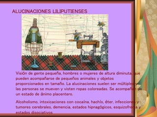 ALUCINACIONES LILIPUTIENSES
Visión de gente pequeña, hombres o mujeres de altura diminuta, que
pueden acompañarse de pequeños animales y objetos
proporcionados en tamaño. La alucinaciones suelen ser múltiples y
las personas se mueven y visten ropas coloreadas. Se acompañan de
un estado de ánimo placentero.
Alcoholismo, intoxicaciones con cocaína, hachís, éter, infecciones y
tumores cerebrales, demencia, estados hipnagógicos, esquizofrenia y
estados disociativos
 