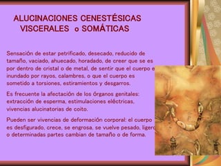 ALUCINACIONES CENESTÉSICAS
VISCERALES o SOMÁTICAS
Sensación de estar petrificado, desecado, reducido de
tamaño, vaciado, ahuecado, horadado, de creer que se es
por dentro de cristal o de metal, de sentir que el cuerpo es
inundado por rayos, calambres, o que el cuerpo es
sometido a torsiones, estiramientos y desgarros.
Es frecuente la afectación de los órganos genitales:
extracción de esperma, estimulaciones eléctricas,
vivencias alucinatorias de coito.
Pueden ser vivencias de deformación corporal: el cuerpo
es desfigurado, crece, se engrosa, se vuelve pesado, ligero
o determinadas partes cambian de tamaño o de forma.
 