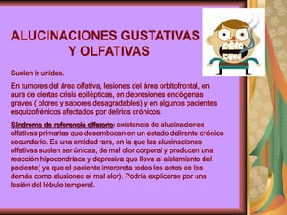 ALUCINACIONES GUSTATIVAS
Y OLFATIVAS
Suelen ir unidas.
En tumores del área olfativa, lesiones del área orbitofrontal, en
aura de ciertas crisis epilépticas, en depresiones endógenas
graves ( olores y sabores desagradables) y en algunos pacientes
esquizofrénicos afectados por delirios crónicos.
Síndrome de referencia olfatorio: existencia de alucinaciones
olfativas primarias que desembocan en un estado delirante crónico
secundario. Es una entidad rara, en la que las alucinaciones
olfativas suelen ser únicas, de mal olor corporal y producen una
reacción hipocondríaca y depresiva que lleva al aislamiento del
paciente( ya que el paciente interpreta todos los actos de los
demás como alusiones al mal olor). Podría explicarse por una
lesión del lóbulo temporal.
 