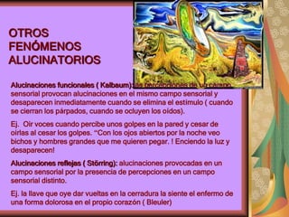 OTROS
FENÓMENOS
ALUCINATORIOS
Alucinaciones funcionales ( Kalbaum):las percepciones de un campo
sensorial provocan alucinaciones en el mismo campo sensorial y
desaparecen inmediatamente cuando se elimina el estímulo ( cuando
se cierran los párpados, cuando se ocluyen los oídos).
Ej. Oir voces cuando percibe unos golpes en la pared y cesar de
oírlas al cesar los golpes. “Con los ojos abiertos por la noche veo
bichos y hombres grandes que me quieren pegar. ! Enciendo la luz y
desaparecen!
Alucinaciones reflejas ( Störring): alucinaciones provocadas en un
campo sensorial por la presencia de percepciones en un campo
sensorial distinto.
Ej. la llave que oye dar vueltas en la cerradura la siente el enfermo de
una forma dolorosa en el propio corazón ( Bleuler)
 