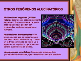 Alucinaciones negativas ( Vallejo
Nájera): dejar de ver objetos realmente
existentes. Son sumamente raras en
patología aunque pueden ser
provocadas mediante sugestión o
hipnosis.
Alucinaciones extracampinas: son
alucinaciones que se experimentan
fuera del campo sensorial. Ej. cuando
un individuo mirando de frente ve a
alguien a su espalda u oye voces en
Sevilla cuando está en Bilbao.
OTROS FENÓMENOS ALUCINATORIOS
Alucinaciones ecmnésicas: fenómenos alucinatorios,
principalmente visuales, que se refieren a hechos pasados.
 