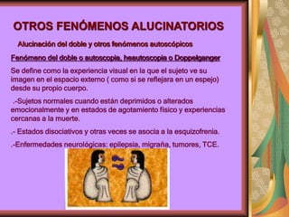 OTROS FENÓMENOS ALUCINATORIOS
Alucinación del doble y otros fenómenos autoscópicos
Fenómeno del doble o autoscopia, heautoscopia o Doppelganger
Se define como la experiencia visual en la que el sujeto ve su
imagen en el espacio externo ( como si se reflejara en un espejo)
desde su propio cuerpo.
.-Sujetos normales cuando están deprimidos o alterados
emocionalmente y en estados de agotamiento físico y experiencias
cercanas a la muerte.
.- Estados disociativos y otras veces se asocia a la esquizofrenia.
.-Enfermedades neurológicas: epilepsia, migraña, tumores, TCE.
 