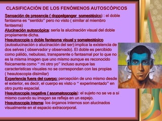 Sensación de presencia ( doppelganger somestésico) : el doble
fantasma es “sentido” pero no visto ( similar al miembro
fantasma)
Alucinación autoscópica: sería la alucinación visual del doble
propiamente dicha.
Heautoscopia o doble fantasma visual y somatestésico
(autoalucinación o alucinación del ser):implica la existencia de
dos selves ( observador y observado). El doble es percibido
como pálido, nebuloso, transparente o fantasmal por lo que no
es la misma imagen que uno mismo aunque es reconocido
físicamente como “ mi otro yo” incluso aunque las
características visuales no se correspondan con las propias
( heautoscopia disimilar)
Experiencia fuera del cuerpo: percepción de uno mismo desde
el exterior, es decir, el cuerpo es visto o “ experimentado” en
otro punto espacial.
Heautoscopia negativa ( asomatoscopia): el sujeto no se ve a sí
mismo cuando su imagen se refleja en un espejo.
Heautoscopia interna: los órganos internos son alucinados
visualmente en el espacio extracorporal.
CLASIFICACIÓN DE LOS FENÓMENOS AUTOSCÓPICOS
 