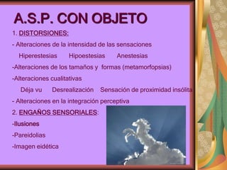 A.S.P. CON OBJETO
1. DISTORSIONES:
- Alteraciones de la intensidad de las sensaciones
Hiperestesias Hipoestesias Anestesias
-Alteraciones de los tamaños y formas (metamorfopsias)
-Alteraciones cualitativas
Déja vu Desrealización Sensación de proximidad insólita
- Alteraciones en la integración perceptiva
2. ENGAÑOS SENSORIALES:
-Ilusiones
-Pareidolias
-Imagen eidética
 