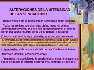 ALTERACIONES DE LA INTENSIDAD
DE LAS SENSACIONES
-Hiperestesias: > de la intensidad de percepción de un estímulo
“ Todos los sonidos son altamente oídos, todos los colores
luminosamente vistos, una tela roja parece una llama, el acto de
cerrar una puerta retumba como un cañonazo” ( Jaspers)
Epilepsia, alucionógenos y cannabis, estados de agotamiento….
“Los maniacos, desde un fondo emocional intensamente alterado, suelen quejarse
de que algunas impresiones tienen para ellos una intensidad que se les impone de
modo casi intolerable y contra la cual no pueden defenderse” Bash1965
- Hipoestesias: < de la intensidad de percepción de un estímulo
Depresión, delirium, agotamiento grave..
- Anestesias : la abolición de la sensibilidad al dolor (analgesia) se
puede presentar en estados afectivos muy intensos. Ej: combate.
 