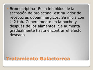    Bromocriptina: Es in inhibidos de la
    secreción de prolactina, estimulador de
    receptores dopaminérgicos. Se inicia con
    1-2 tab. Generalmente en la noche y
    después de los alimentos. Se aumenta
    gradualmente hasta encontrar el efecto
    deseado




Tratamiento Galactorrea
 