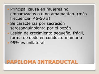  Principal causa en mujeres no
  embarazadas o q no amamantan. (más
  frecuencia: 45-50 a)
 Se caracteriza por secreción
  serosanguinolenta por el pezón.
 Lesión de crecimiento pequeño, frágil,
  forma de dedo en conducto mamario
 95% es unilateral




PAPILOMA INTRADUCTAL
 