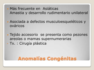 •   Más frecuente en Asiáticas
    Amastia y desarrollo rudimentario unilateral

•   Asociada a defectos musculoesqueléticos y
    ováricos

• Tejido accesorio se presenta como pezones
  areolas o mamas supernumerarias
• Tx. : Cirugía plástica




        Anomalías Congénitas
 