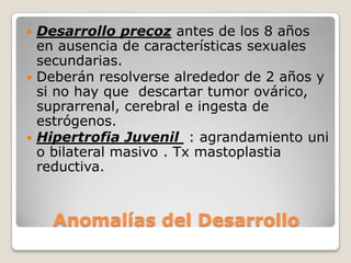  Desarrollo precoz antes de los 8 años
  en ausencia de características sexuales
  secundarias.
 Deberán resolverse alrededor de 2 años y
  si no hay que descartar tumor ovárico,
  suprarrenal, cerebral e ingesta de
  estrógenos.
 Hipertrofia Juvenil : agrandamiento uni
  o bilateral masivo . Tx mastoplastia
  reductiva.



    Anomalías del Desarrollo
 