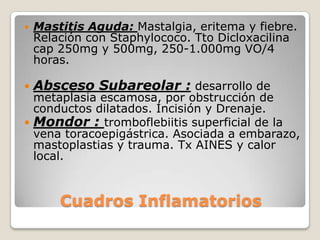    Mastitis Aguda: Mastalgia, eritema y fiebre.
    Relación con Staphylococo. Tto Dicloxacilina
    cap 250mg y 500mg, 250-1.000mg VO/4
    horas.

   Absceso Subareolar : desarrollo de
  metaplasia escamosa, por obstrucción de
  conductos dilatados. Incisión y Drenaje.
 Mondor : tromboflebiitis superficial de la
  vena toracoepigástrica. Asociada a embarazo,
  mastoplastias y trauma. Tx AINES y calor
  local.



        Cuadros Inflamatorios
 