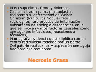    Masa superficial, firme y dolorosa.
   Causas : trauma , bx, mastoplastia,
    radioterapia, enfermedad de Weber
    Christian.(Paniculitis Nodular febril
    recidivante, raro proceso de inflamación
    subcutánea de etiología desconocida en la
    que se invocan varios factores causales como
    son agentes infecciosos, reacciones a
    fármacos)
   Mamografía evidencia quiste lipídico con un
    centro radiolúcido rodeado por un borde.
   Obligatorio realizar bx y aspiración con aguja
    fina para d/c carcinoma.


              Necrosis Grasa
 