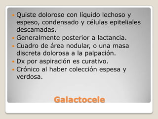    Quiste doloroso con líquido lechoso y
    espeso, condensado y células epiteliales
    descamadas.
   Generalmente posterior a lactancia.
   Cuadro de área nodular, o una masa
    discreta dolorosa a la palpación.
   Dx por aspiración es curativo.
   Crónico al haber colección espesa y
    verdosa.


                Galactocele
 