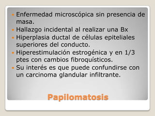    Enfermedad microscópica sin presencia de
    masa.
   Hallazgo incidental al realizar una Bx
   Hiperplasia ductal de células epiteliales
    superiores del conducto.
   Hiperestimulación estrogénica y en 1/3
    ptes con cambios fibroquísticos.
   Su interés es que puede confundirse con
    un carcinoma glandular infiltrante.


             Papilomatosis
 