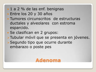  1 a 2 % de las enf. benignas
 Entre los 20 y 30 años
 Tumores circunscritos de estructuras
  ductales y alveolares con estroma
  esparcido.
 Se clasifican en 2 grupos:
 Tubular móvil que se presenta en jóvenes.
 Segundo tipo que ocurre durante
  embarazo o poste pes


              Adenoma
 