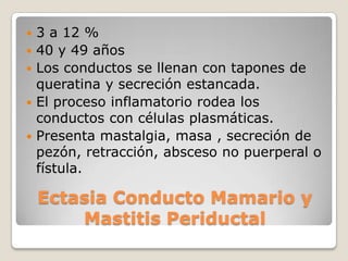    3 a 12 %
   40 y 49 años
   Los conductos se llenan con tapones de
    queratina y secreción estancada.
   El proceso inflamatorio rodea los
    conductos con células plasmáticas.
   Presenta mastalgia, masa , secreción de
    pezón, retracción, absceso no puerperal o
    fístula.

    Ectasia Conducto Mamario y
        Mastitis Periductal
 
