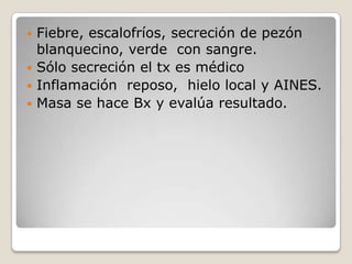  Fiebre, escalofríos, secreción de pezón
  blanquecino, verde con sangre.
 Sólo secreción el tx es médico
 Inflamación reposo, hielo local y AINES.
 Masa se hace Bx y evalúa resultado.
 