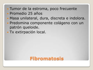    Tumor de la estroma, poco frecuente
   Promedio 25 años
   Masa unilateral, dura, discreta e indolora.
   Predomina componente colágeno con un
    patrón queloide.
   Tx extirpación local.




               Fibromatosis
 