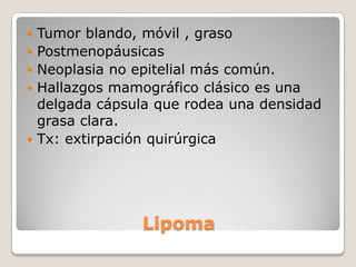    Tumor blando, móvil , graso
   Postmenopáusicas
   Neoplasia no epitelial más común.
   Hallazgos mamográfico clásico es una
    delgada cápsula que rodea una densidad
    grasa clara.
   Tx: extirpación quirúrgica




                  Lipoma
 