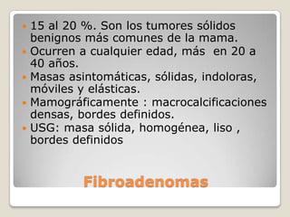    15 al 20 %. Son los tumores sólidos
    benignos más comunes de la mama.
   Ocurren a cualquier edad, más en 20 a
    40 años.
   Masas asintomáticas, sólidas, indoloras,
    móviles y elásticas.
   Mamográficamente : macrocalcificaciones
    densas, bordes definidos.
   USG: masa sólida, homogénea, liso ,
    bordes definidos


            Fibroadenomas
 