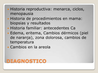    Historia reproductiva: menarca, ciclos,
    menopausia
   Historia de procedimientos en mama:
    biopsias y resultados
   Historia familiar: antecedentes Ca
   Edema, eritema, Cambios dérmicos (piel
    de naranja), zona dolorosa, cambios de
    temperatura
   Cambios en la areola


DIAGNOSTICO
 