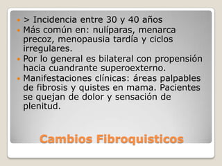  > Incidencia entre 30 y 40 años
 Más común en: nulíparas, menarca
  precoz, menopausia tardía y ciclos
  irregulares.
 Por lo general es bilateral con propensión
  hacia cuandrante superoexterno.
 Manifestaciones clínicas: áreas palpables
  de fibrosis y quistes en mama. Pacientes
  se quejan de dolor y sensación de
  plenitud.


     Cambios Fibroquisticos
 