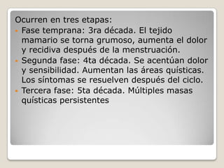 Ocurren en tres etapas:
 Fase temprana: 3ra década. El tejido
  mamario se torna grumoso, aumenta el dolor
  y recidiva después de la menstruación.
 Segunda fase: 4ta década. Se acentúan dolor
  y sensibilidad. Aumentan las áreas quísticas.
  Los síntomas se resuelven después del ciclo.
 Tercera fase: 5ta década. Múltiples masas
  quísticas persistentes
 